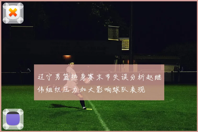 辽宁男篮热身赛末节失误分析赵继伟组织压力加大影响球队表现