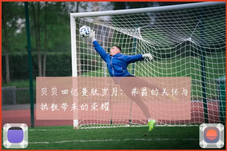 贝贝回忆曼联岁月：弗爵的关怀与执教带来的荣耀