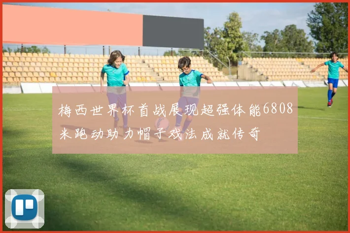 梅西世界杯首战展现超强体能6808米跑动助力帽子戏法成就传奇