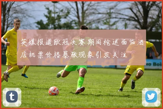 英媒报道欧冠决赛期间枪迷面临酒店机票价格暴涨现象引发关注