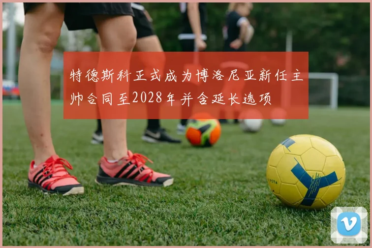 特德斯科正式成为博洛尼亚新任主帅合同至2028年并含延长选项