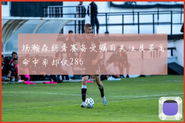 杨瀚森新秀赛备受瞩目关注度虽高命中率却仅286