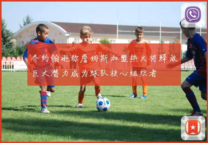 乔约翰逊称詹姆斯加盟热火将释放巨大潜力成为球队核心组织者