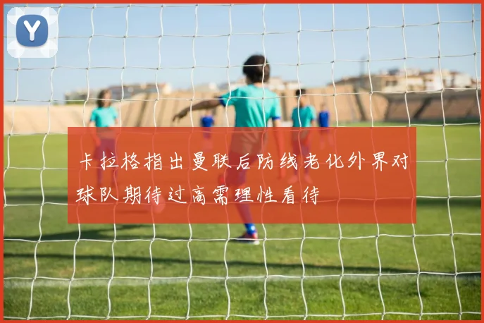 卡拉格指出曼联后防线老化外界对球队期待过高需理性看待