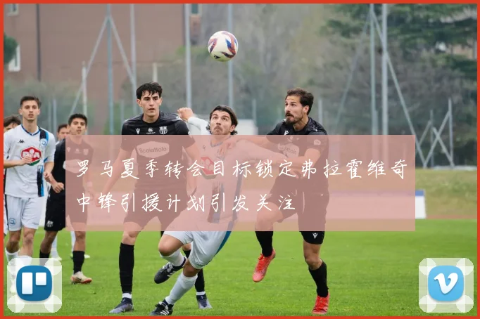 罗马夏季转会目标锁定弗拉霍维奇中锋引援计划引发关注