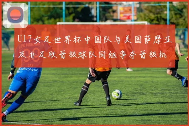 U17女足世界杯中国队与美国萨摩亚及非足联晋级球队同组争夺晋级机会