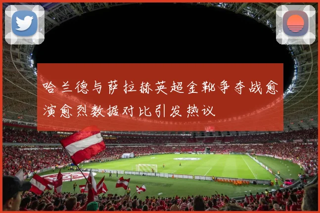 哈兰德与萨拉赫英超金靴争夺战愈演愈烈数据对比引发热议