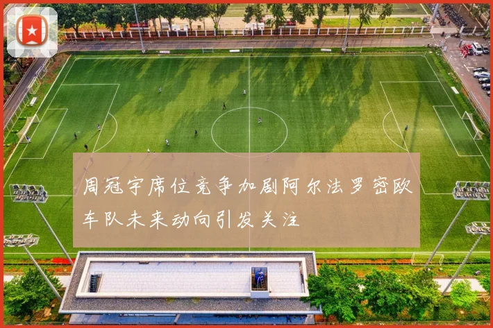 周冠宇席位竞争加剧阿尔法罗密欧车队未来动向引发关注
