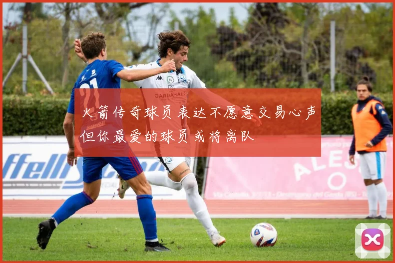 火箭传奇球员表达不愿意交易心声但你最爱的球员或将离队