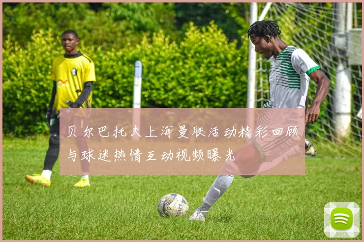 贝尔巴托夫上海曼联活动精彩回顾与球迷热情互动视频曝光