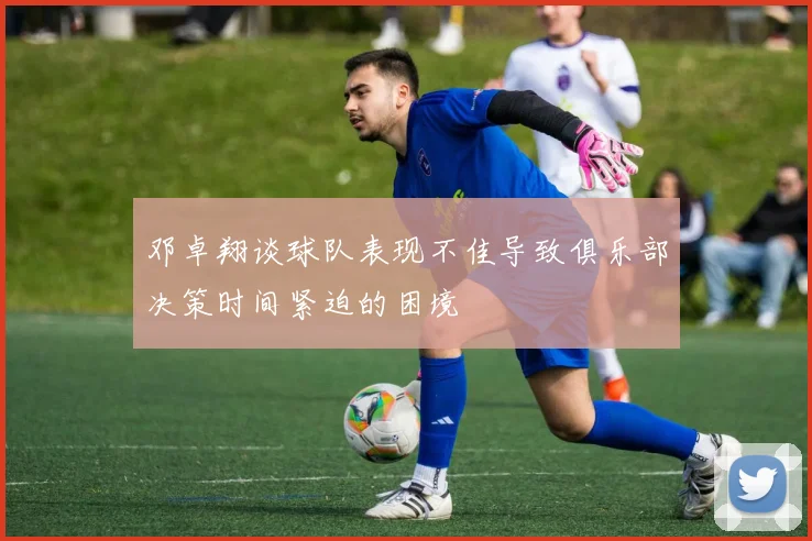 邓卓翔谈球队表现不佳导致俱乐部决策时间紧迫的困境