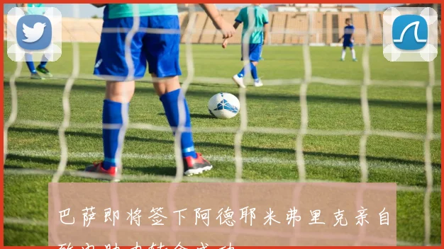 巴萨即将签下阿德耶米弗里克亲自致电助力转会成功