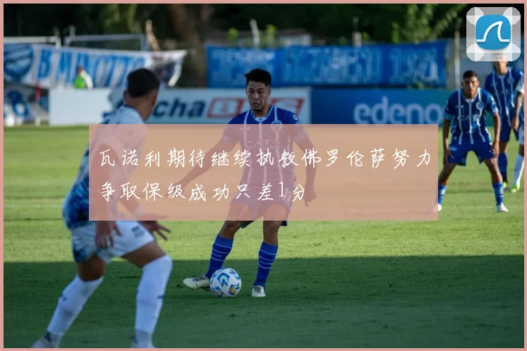 瓦诺利期待继续执教佛罗伦萨努力争取保级成功只差1分