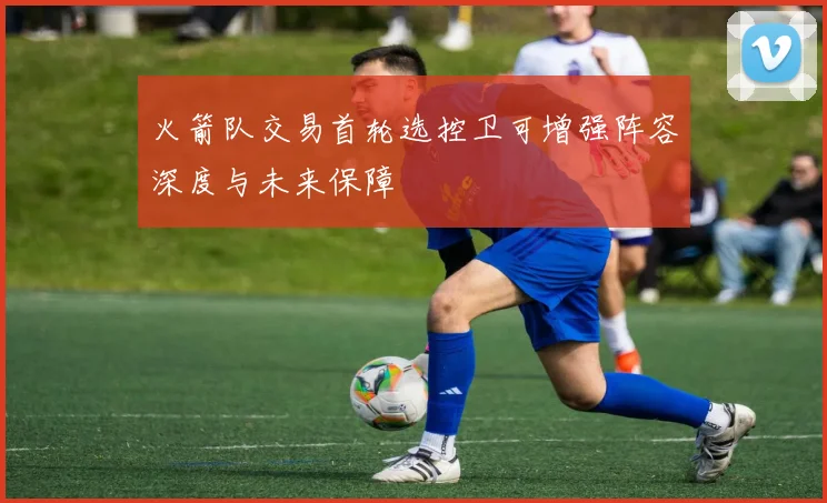 火箭队交易首轮选控卫可增强阵容深度与未来保障