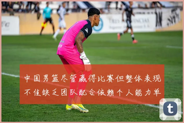 中国男篮尽管赢得比赛但整体表现不佳缺乏团队配合依赖个人能力单打成效有限