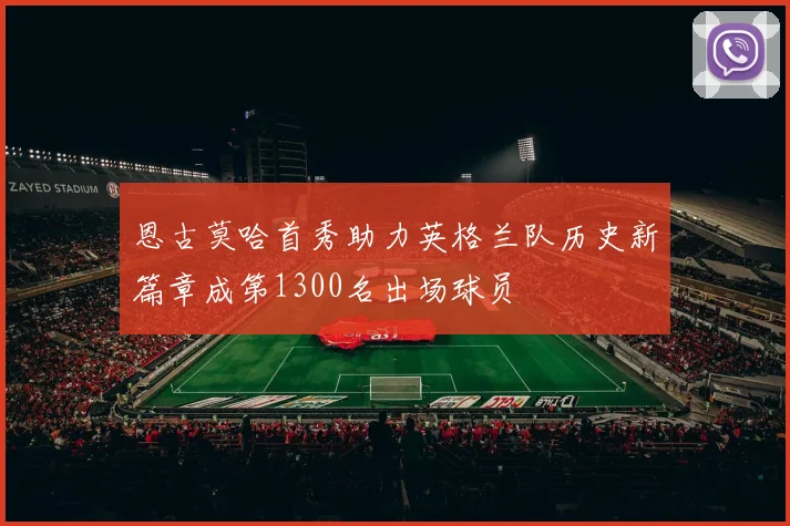 恩古莫哈首秀助力英格兰队历史新篇章成第1300名出场球员