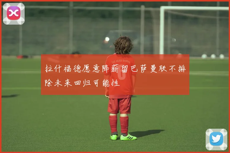拉什福德愿意降薪留巴萨曼联不排除未来回归可能性