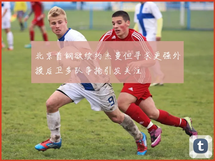 北京首钢欲续约杰曼但寻求更强外援后卫多队争抢引发关注